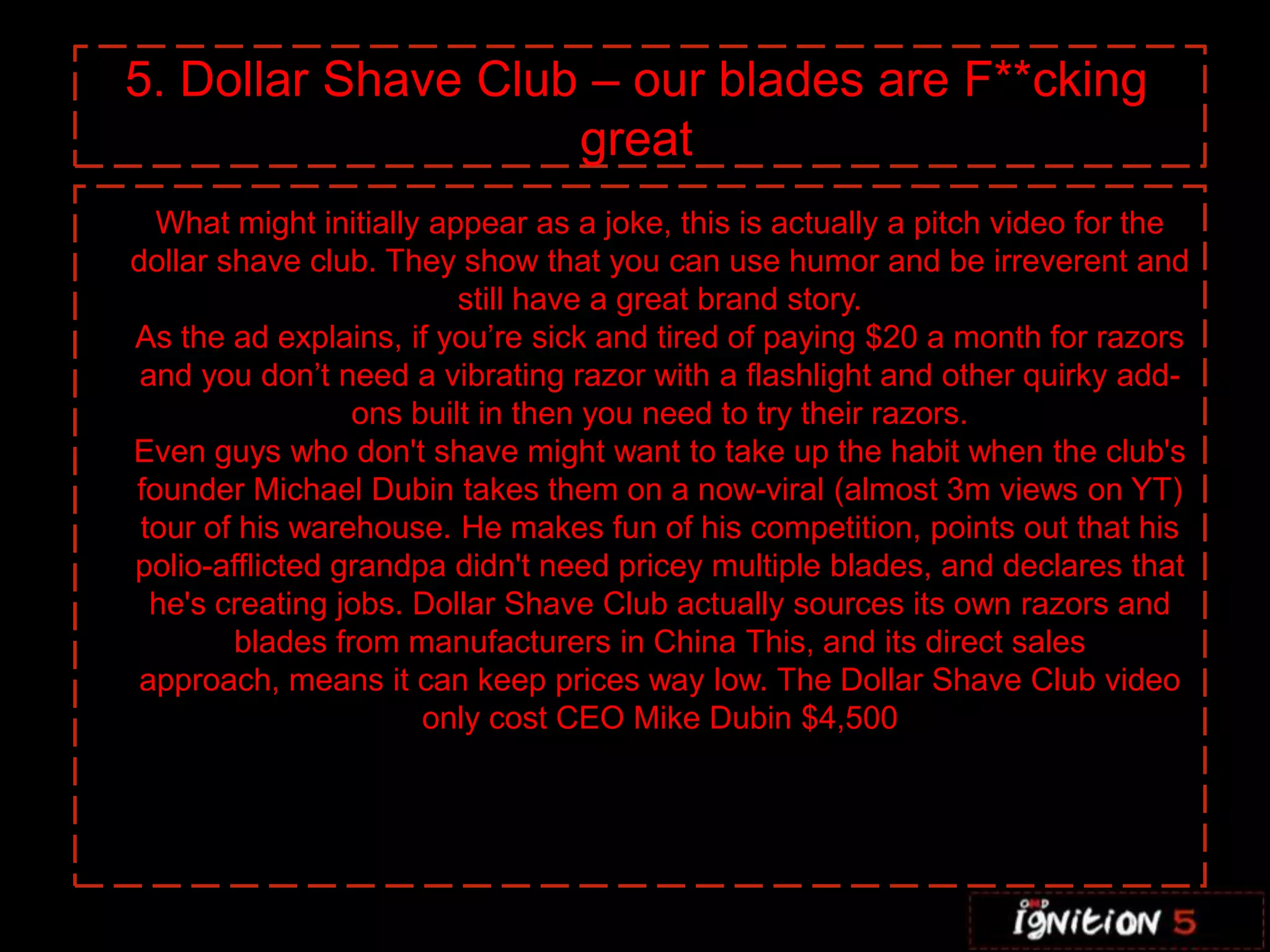 5. Dollar Shave Club – our blades are F**cking
                    great
  What might initially appear as a joke, this is actually a pitch video for the
dollar shave club. They show that you can use humor and be irreverent and
                         still have a great brand story.
As the ad explains, if you’re sick and tired of paying $20 a month for razors
 and you don’t need a vibrating razor with a flashlight and other quirky add-
                 ons built in then you need to try their razors.
Even guys who don't shave might want to take up the habit when the club's
founder Michael Dubin takes them on a now-viral (almost 3m views on YT)
 tour of his warehouse. He makes fun of his competition, points out that his
polio-afflicted grandpa didn't need pricey multiple blades, and declares that
  he's creating jobs. Dollar Shave Club actually sources its own razors and
        blades from manufacturers in China This, and its direct sales
 approach, means it can keep prices way low. The Dollar Shave Club video
                      only cost CEO Mike Dubin $4,500
 