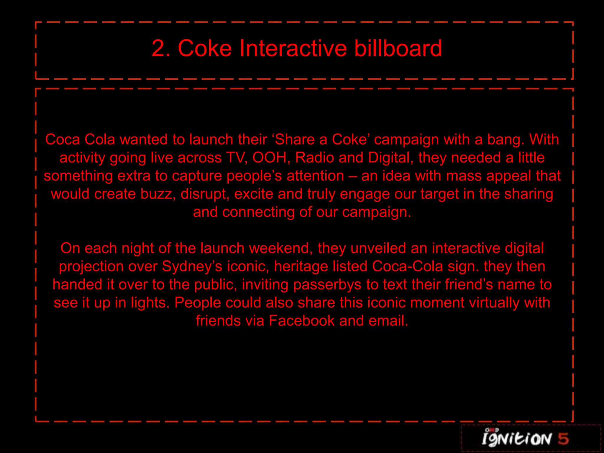 2. Coke Interactive billboard


Coca Cola wanted to launch their ‘Share a Coke’ campaign with a bang. With
  activity going live across TV, OOH, Radio and Digital, they needed a little
something extra to capture people’s attention – an idea with mass appeal that
 would create buzz, disrupt, excite and truly engage our target in the sharing
                        and connecting of our campaign.

  On each night of the launch weekend, they unveiled an interactive digital
  projection over Sydney’s iconic, heritage listed Coca-Cola sign. they then
 handed it over to the public, inviting passerbys to text their friend’s name to
 see it up in lights. People could also share this iconic moment virtually with
                        friends via Facebook and email.
 