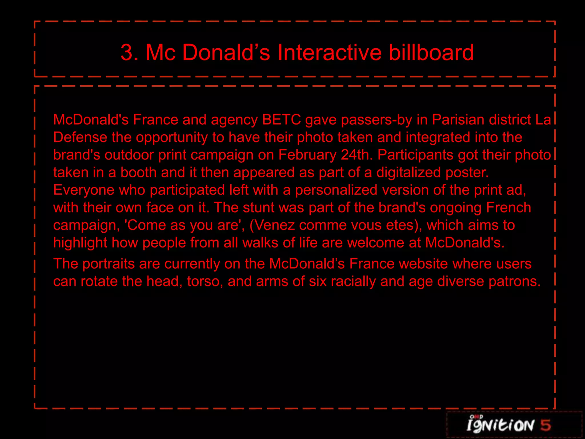 3. Mc Donald’s Interactive billboard

McDonald's France and agency BETC gave passers-by in Parisian district La
Defense the opportunity to have their photo taken and integrated into the
brand's outdoor print campaign on February 24th. Participants got their photo
taken in a booth and it then appeared as part of a digitalized poster.
Everyone who participated left with a personalized version of the print ad,
with their own face on it. The stunt was part of the brand's ongoing French
campaign, 'Come as you are', (Venez comme vous etes), which aims to
highlight how people from all walks of life are welcome at McDonald's.
The portraits are currently on the McDonald’s France website where users
can rotate the head, torso, and arms of six racially and age diverse patrons.
 