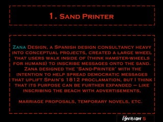 1.  Sand Printer   Zana  Design , a Spanish design consultancy heavy into conceptual projects, created a large wheel that users walk inside of (think hamster-wheels for humans) to inscribe messages onto the sand.  Zana designed the ‘Sand-Printer’ with the intention to help spread democratic messages that uplift Spain’s 1812 proclamation, but I think that its purpose can be further expanded – like inscribing the beach with advertisements, marriage proposals, temporary novels, etc.   