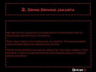 2.  Drink Driving Jakarta We are often subjected to road safety advertising that is gruesome and difficult to watch. They have taken it to a new level in jakarta. This ad was made for a broadcaster in jakarta called qtv .  There is no denying the brutal impact of the final frames. They present a high caliber metaphor for friends who let friends drink and drive! 