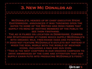 3. New Mc Donalds ad McDonald's, headed up by chief executive Steve Easterbrook, announced it was throwing open the gates to some of the British and Irish farms that supply its menu by inviting members of the public to see them firsthand. The ad is filmed on location in Derbyshire, Cumbria and Staffordshire at farms which supply McDonald's with organic milk, free-range eggs and potatoes. It does not feature McDonald's outlets but instead it mixes the real world with the world of weather icons, including a rain and sun icon. "This is the next chapters in our ongoing campaign to drive awareness of the care and attention that our supply chain puts into producing McDonald’s food." 