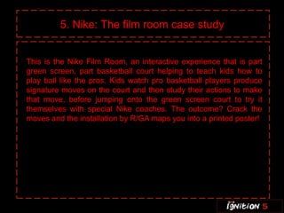5. Nike: The film room case study


This is the Nike Film Room, an interactive experience that is part
green screen, part basketball court helping to teach kids how to
play ball like the pros. Kids watch pro basketball players produce
signature moves on the court and then study their actions to make
that move, before jumping onto the green screen court to try it
themselves with special Nike coaches. The outcome? Crack the
moves and the installation by R/GA maps you into a printed poster!
 