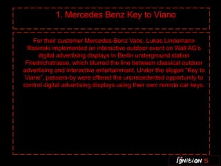 1. Mercedes Benz Key to Viano

    For their customer Mercedes-Benz Vans, Lukas Lindemann
  Rosinski implemented an interactive outdoor event on Wall AG’s
      digital advertising displays in Berlin underground station
 Friedrichstrasse, which blurred the line between classical outdoor
advertising and interactive entertainment. Under the slogan “Key to
 Viano”, passers-by were offered the unprecedented opportunity to
control digital advertising displays using their own remote car keys.
 