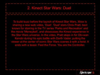 2. Kinect Star Wars: Duel


   To build buzz before the launch of Kinect Star Wars, Xbox is
  sharing a new web video, 'Duel'. 'Duel' stars Chris Pratt, best
  known for starring in the TV series 'Parks and Recreation' and
the movie 'Moneyball', and showcases the Kinect experience in
 the Star Wars universe. In the video, Pratt steps in for Obi-wan
    Kenobi during his epic battle with Darth Vader, putting the
viewer at the center of iconic Star Wars scenes â with a twist. It
    ends with a tease: Feel the Force. You are the Controller.
 