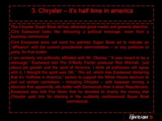 3. Chrysler – it’s half time in america

    The Chrysler Super Bowl ad has attracted great media and general attention.
    Clint Eastwood looks like delivering a political message, more than a
    business commercial.
    Clint Eastwood does not want his patriotic Super Bowl ad to indicate an
    “affiliation” with the current presidential administration – or any politician or
    party, for that matter
“   I am certainly not politically affiliated with Mr. Obama,” “It was meant to be a
    message,” Eastwood told The O’Reilly Factor producer Ron Mitchell, “just
    about job growth and the spirit of America. I think all politicians will agree
    with it. I thought the spirit was OK.” The ad, which has Eastwood declaring
    that it’s “halftime in America,” seems to support the White House decision to
    bail out certain carmakers – including Chrysler – with taxpayer money, a
    decision that apparently sits better with Democrats than it does Republicans.
    Eastwood also told Fox News that he donated to charity the money that
    Chrysler paid him for starring in the suddenly controversial Super Bowl
                                       commercial.
 