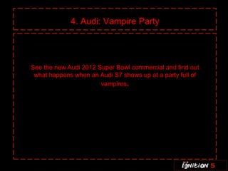 4. Audi: Vampire Party




See the new Audi 2012 Super Bowl commercial and find out
 what happens when an Audi S7 shows up at a party full of
                       vampires.
 