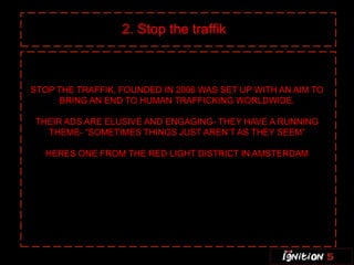 2. Stop the traffik



STOP THE TRAFFIK, FOUNDED IN 2006 WAS SET UP WITH AN AIM TO
      BRING AN END TO HUMAN TRAFFICKING WORLDWIDE.

THEIR ADS ARE ELUSIVE AND ENGAGING- THEY HAVE A RUNNING
  THEME- “SOMETIMES THINGS JUST AREN’T AS THEY SEEM”

   HERES ONE FROM THE RED LIGHT DISTRICT IN AMSTERDAM
 