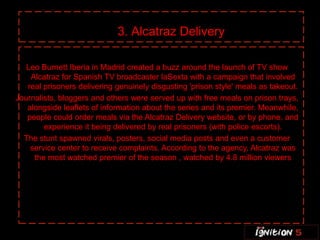 3. Alcatraz Delivery

   Leo Burnett Iberia in Madrid created a buzz around the launch of TV show
    Alcatraz for Spanish TV broadcaster laSexta with a campaign that involved
   real prisoners delivering genuinely disgusting 'prison style' meals as takeout.
Journalists, bloggers and others were served up with free meals on prison trays,
   alongside leaflets of information about the series and its premier. Meanwhile,
   people could order meals via the Alcatraz Delivery website, or by phone, and
        experience it being delivered by real prisoners (with police escorts).
  The stunt spawned virals, posters, social media posts and even a customer
    service center to receive complaints. According to the agency, Alcatraz was
     the most watched premier of the season , watched by 4.8 million viewers
 