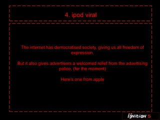 4. ipod viral




 The internet has democratised society, giving us all freedom of
                         expression.

But it also gives advertisers a welcomed relief from the advertising
                      police, (for the moment)

                      Here’s one from apple
 