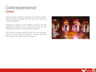 Contrexperience
Contrex

We’ve showed projection mapping from Contrex before,
but here, they are taking it to the next level, this time
using real strippers.

Females are invited to get involved and move the abs
spectacular experience up a notch by jumping on the
steppers themselves, and seeing what happens.

It’s all about making exercise more fun and choosing
Contrex as your slimming partner! I expect we’ll see
more stunts from these guys in the future.
 