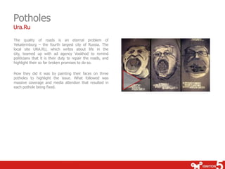 Potholes
Ura.Ru

The quality of roads is an eternal problem of
Yekaterinburg – the fourth largest city of Russia. The
local site URA.RU, which writes about life in the
city, teamed up with ad agency Voskhod to remind
politicians that it is their duty to repair the roads, and
highlight their so far broken promises to do so.

How they did it was by painting their faces on three
potholes to highlight the issue. What followed was
massive coverage and media attention that resulted in
each pothole being fixed.
 