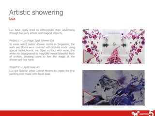Artistic showering
Lux

Lux have really tried to differentiate their advertising
through two very artistic and magical projects.

Project 1 – Lux Magic Spell Shower Gel
In some select ladies’ shower rooms in Singapore, the
walls and floors were covered with stickers made using
special hydrochromic ink. Upon contact with water, the
white ink disappeared to magically reveal beautiful trails
of orchids, allowing users to feel the magic of the
shower gel first hand.

Project 2 – Liquid soap art
Lux got Spanish artist Gabriel Moreno to create the first
painting ever made with liquid soap.
 