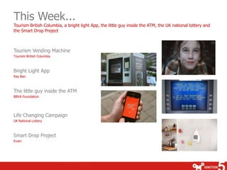 This Week...
Tourism British Columbia, a bright light App, the little guy inside the ATM, the UK national lottery and
the Smart Drop Project



Tourism Vending Machine
Tourism British Columbia



Bright Light App
Ray Ban



The little guy inside the ATM
BBVA Foundation




Life Changing Campaign
UK National Lottery



Smart Drop Project
Evian
 