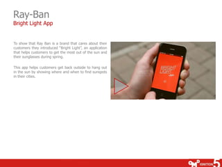 Ray-Ban
Bright Light App


To show that Ray Ban is a brand that cares about their
customers they introduced “Bright Light”, an application
that helps customers to get the most out of the sun and
their sunglasses during spring.

This app helps customers get back outside to hang out
in the sun by showing where and when to find sunspots
in their cities.
 