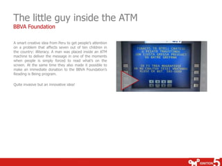 The little guy inside the ATM
BBVA Foundation

A smart creative idea from Peru to get people’s attention
on a problem that affects seven out of ten children in
the country: illiteracy. A man was placed inside an ATM
machine to deliver the message in one of the moments
when people is simply forced to read what’s on the
screen. At the same time they also made it possible to
make an immediate donation to the BBVA Foundation’s
Reading is Being program.

Quite invasive but an innovative idea!
 