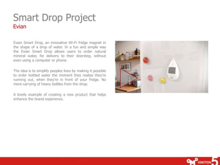 Smart Drop Project
Evian

Evian Smart Drop, an innovative Wi-Fi fridge magnet in
the shape of a drop of water. In a fun and simple way
the Evian Smart Drop allows users to order natural
mineral water, for delivery to their doorstep, without
even using a computer or phone.

The idea is to simplify peoples lives by making it possible
to order bottled water the moment they realise they’re
running out, when they’re in front of your fridge. No
more carrying of heavy bottles from the shop.

A lovely example of creating a new product that helps
enhance the brand experience.
 