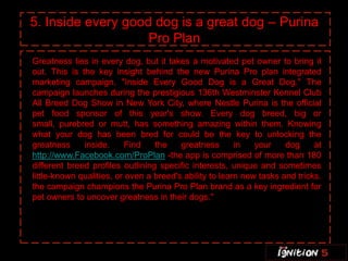 5. Inside every good dog is a great dog – Purina
                    Pro Plan
Greatness lies in every dog, but it takes a motivated pet owner to bring it
out. This is the key insight behind the new Purina Pro plan integrated
marketing campaign, "Inside Every Good Dog is a Great Dog." The
campaign launches during the prestigious 136th Westminster Kennel Club
All Breed Dog Show in New York City, where Nestle Purina is the official
pet food sponsor of this year's show. Every dog breed, big or
small, purebred or mutt, has something amazing within them. Knowing
what your dog has been bred for could be the key to unlocking the
greatness     inside.     Find    the    greatness       in   your    dog     at
http://www.Facebook.com/ProPlan -the app is comprised of more than 180
different breed profiles outlining specific interests, unique and sometimes
little-known qualities, or even a breed's ability to learn new tasks and tricks.
the campaign champions the Purina Pro Plan brand as a key ingredient for
pet owners to uncover greatness in their dogs."
 