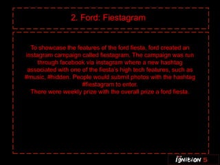 2. Ford: Fiestagram


  To showcase the features of the ford fiesta, ford created an
instagram campaign called fiestagram. The campaign was run
     through facebook via instagram where a new hashtag
 associated with one of the fiesta’s high tech features, such as
#music, #hidden. People would submit photos with the hashtag
                     #fiestagram to enter.
  There were weekly prize with the overall prize a ford fiesta.
 