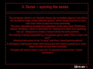 3. Durex – syncing the sexes

   The campaign which is on Youtube shows two turntables playing 'Let's Get it
    On' by Marvin Gaye at two different speeds, which slowly become in-sync
                      with each other to play the track coherently.
     The ad is intended to emulate the properties of the new Durex Performax
    Intense Condoms, which is described as "slowing him down and speeding
             her up", designed to create a mutual climax for both partners.
   The activity is being supported by a Facebook game called "How in-sync are
                                         you?".
         allowing consumers to be "in-sync" with their virtual gaming partner.
It will feature well-known tracks that consumers will need to speed up or slow
                          down in order to hear them correctly.
     Couples will need to stay in-sync for 10 seconds to prove their "virtual
                                     connection”.
 