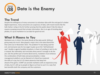 11
The Trend
Despite the willingness of many consumers to volunteer data with the end-goal of a better
digital experience, many consumers are suspicious of data, with recent events like the
Safe Harbor ruling in the EU further proving that the public doesn’t like the idea of
anyone snooping around their private information. But in an age of trending data-
phobia, it’s up to marketers to use data for good not evil.
What It Means to You
Marketers are, in short, the James Bonds of the data world. Without
giving away too much, data played a major role in the latest Bond film
that came out in November 2015. The problem? It was being used for
evil, and everyone was far too eager to give up on the “old-fashioned
way” double-o agents handled situations, in favor of sending in tech to do
it instead. But ultimately, tech and data alone weren’t enough to do the
job. Like the perfect pair of James Bond and Q, marketers must embrace
the combination of both data and personalization. A data
management platform can be likened to Q. Bond has mastered
the skills of a spy, but it’s Q’s latest advances that keep him
ahead of the game. A DMP can provide marketers with an expansive array
of data, but it’s still up to people to figure out how to use it in a way that
best benefits both the company and the customers.
Data is the Enemy
TREND
08
 