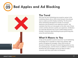 12
The Trend
2015 was the year ad blocking truly caused an uproar in the
marketing industry. But as 2016 moves forward, that will give
way to a wake-up call for display marketing. The discussion
about ad blocking will expand to include an increased
awareness and sensitivity to user experience overall – the
realization that there are real people on the other side of those
screens and they demand a quality user experience. Ad Blockers
are especially attractive due to poor mobile display practices.
Perhaps it should be about blocking the poor performing sites
versus the ads themselves.
What It Means to You
It may not be possible to control consumers’ use of ad blocking
technology, but it is possible to create more relevant, high-
quality messaging and campaigns. Many 2016 trends are
focused on dialing in the type of content being pushed out into
the marketing space, and this trend is no different. Consistently
beneficial ads and campaigns are far less likely to make a
consumer wish they could make it all disappear.
Bad Apples and Ad Blocking
TREND
09
 
