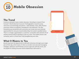 13
The Trend
Customer obsession means mobile obsession. According to research from
Forrester’s North American Consumer Technographics research survey,
consumers use technology everywhere – quite literally. In fact, 50% of online
consumers admit to using their smartphone in the bathroom. The idea
that phones go everywhere with consumers can create some very intimate
opportunities for consumer-brand relationships that weren’t possible before.
There is no longer a gap between a customers’ connection with a brand’s TV ad
and the moment they’re standing in-aisle at a store. The mobile phone is the
connector, and it’s a trend that’s only strengthening over time.
What It Means to You
Brands now have the opportunity to walk with consumers through every single
part of their day, which means it’s time to consider more personal messaging
strategies. Relevance and timeliness are once again key with this trend, and
the payoff of a lasting consumer-brand relationship is well worth it.
Mobile Obsession
TREND
10
 
