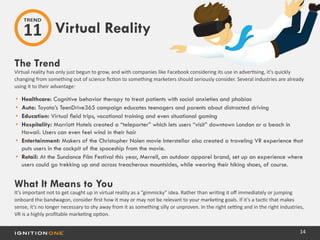 14
The Trend
Virtual reality has only just begun to grow, and with companies like Facebook considering its use in advertising, it’s quickly
changing from something out of science fiction to something marketers should seriously consider. Several industries are already
using it to their advantage:
•	 Healthcare: Cognitive behavior therapy to treat patients with social anxieties and phobias
•	 Auto: Toyota’s TeenDrive365 campaign educates teenagers and parents about distracted driving
•	 Education: Virtual field trips, vocational training and even situational gaming
•	 Hospitality: Marriott Hotels created a “teleporter” which lets users “visit” downtown London or a beach in
Hawaii. Users can even feel wind in their hair
•	 Entertainment: Makers of the Christopher Nolen movie Interstellar also created a traveling VR experience that
puts users in the cockpit of the spaceship from the movie.
•	 Retail: At the Sundance Film Festival this year, Merrell, an outdoor apparel brand, set up an experience where
users could go trekking up and across treacherous mountsides, while wearing their hiking shoes, of course.
What It Means to You
It’s important not to get caught up in virtual reality as a “gimmicky” idea. Rather than writing it off immediately or jumping
onboard the bandwagon, consider first how it may or may not be relevant to your marketing goals. If it’s a tactic that makes
sense, it’s no longer necessary to shy away from it as something silly or unproven. In the right setting and in the right industries,
VR is a highly profitable marketing option.
Virtual Reality
TREND
11
 