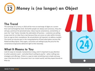 15
The Trend
The exchange of currency in 2016 will be more an exchange of digits on a screen
than cash exchanged by hand. And while people are always cost-conscious, they also
will pay a premium for perceived value. Value may be convenience, connectivity, or
even the “new” factor. Consider the uberization of business – customers are willing
to pay more for an Uber than a taxi because they can access an uber within minutes
from an app on their smartphone. No actual phone call required, no address needed.
This trend can also be seen in the rising popularity of food subscription services like
Plated and Blue Apron. Once again, consumers are willing to pay the price for the
convenience of groceries delivered right to their doorstep.
What It Means to You
Look for ways to innovate. Convenience is king, and it’s important to pay attention
to what customers want – and what they’re willing to pay for – when crafting new
strategies and offerings. If there is a way to make something more simple and easy,
now is the time to do it. Consumers live in an instant world, and they expect brands to
keep up.
Money is (no longer) an Object
TREND
12
 