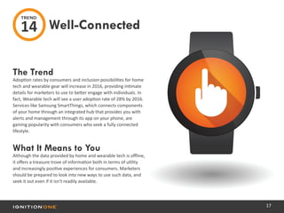 17
The Trend
Adoption rates by consumers and inclusion possibilities for home
tech and wearable gear will increase in 2016, providing intimate
details for marketers to use to better engage with individuals. In
fact, Wearable tech will see a user adoption rate of 28% by 2016.
Services like Samsung SmartThings, which connects components
of your home through an integrated hub that provides you with
alerts and management through its app on your phone, are
gaining popularity with consumers who seek a fully connected
lifestyle.
What It Means to You
Although the data provided by home and wearable tech is offline,
it offers a treasure trove of information both in terms of utility
and increasingly positive experiences for consumers. Marketers
should be prepared to look into new ways to use such data, and
seek it out even if it isn’t readily available.
Well-Connected
TREND
14
 