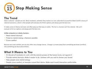 18
The Trend
Data is rational – people are not. Most marketers, whether they realize it or not, subscribe to economist Adam Smith’s theory of
rational economics, which is that people will evaluate all of their options and always pick the best one
It makes sense in theory, but does not often play out that way in reality. The fact is, humans can’t be rational. We can’t
evaluate all of our options and always pick the best one.
Unlike computers or robots, humans:
•	 Need mental shortcuts
•	 Preserve mental energy whenever possible
•	 Crave comfort
Because we crave comfort, we are also often very change-averse. Change is a move away from something we know (comfort)
into something we don’t (discomfort).
What It Means to You
•	 It’s the job of marketers to work with the natural process of the human brain, not against it
•	 Provide mental shortcuts. Make it easier to do business with you and to choose your brand
•	 Help people save mental energy
•	 People crave comfort, so innovate around that desire. Make each brand interaction comfortable.
Stop Making Sense
TREND
15
 