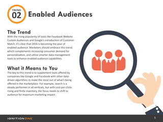 5
The Trend
With the rising popularity of tools like Facebook Website
Custom Audiences and Google’s introduction of Customer
Match, it’s clear that 2016 is becoming the year of
enabled audience. Marketers should embrace this trend,
which complements increasing consumer demand for
personalization, and utilize smarter data-management
tools to enhance enabled audience capabilities.
What it Means to You
The key to this trend is to supplement tools offered by
companies like Google and Facebook with other data-
driven algorithms to make the most out of what’s being
offered in the marketplace. For example, search is a
steady performer in all verticals, but with cost-per-clicks
rising and finite inventory, the focus needs to shift to
audience for maximum marketing impact.
Enabled Audiences
TREND
02
 