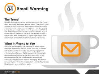 7
The Trend
Only 7% of consumers agreed with the statement that “Email
offers are usually well-timed with my needs.” The truth is, they
are well aware of how much data and information marketers
and companies have amassed about them – and they expect
that data to be used for their own benefit. Especially when it
comes to email marketing. The tactic has seemed to reach a
critical mass, with 2016 leading to higher expectations from
customers in terms of email communications with brands.
What It Means to You
Use email marketing with the main goal of advancing the
consumer relationship with the brand. It’s a tool to connect
with audiences in a meaningful way, driving engagement
and interactions between digital touchpoints. For example,
sponsored content on social may drive open rates to get
exclusive discounts. Use data to identify personalized
audiences, and get specific in email messaging. If audiences
consistently see relevant messaging from a brand, they’re more
likely to warm up to email once again.
Email Warming
TREND
04
 