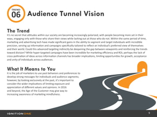 9
The Trend
It’s no secret that attitudes within our society are becoming increasingly polarized, with people becoming more set in their
ways, engaging only with those who share their views while lashing out at those who do not. Within the same period of time,
marketing and advertising tech have made significant gains in the ability to segment and target individuals with incredible
precision, serving up information and campaigns specifically tailored to reflect an individual’s preferred view of themselves
and their world. Could this advanced targeting indirectly be deepening the gap between viewpoints and reinforcing the trends
toward division? While hyper-targeted campaigns have been incredible for marketing efficiency and ROI, perhaps the lack of
cross-pollination of ideas across information channels has broader implications, limiting opportunities for growth, acceptance
and unity of individuals across audiences.
What It Means to You
It is the job of marketers to use past behaviors and preferences to
develop strong messages for individuals and audience segments;
however, by looking exclusively at the past, it’s important to
consider the wider implications of limiting exposure and
appreciation of different values and opinions. In 2016
and beyond, the Age of the Customer may give way to
increasing awareness of marketing mindfulness.
Audience Tunnel Vision
TREND
06
 