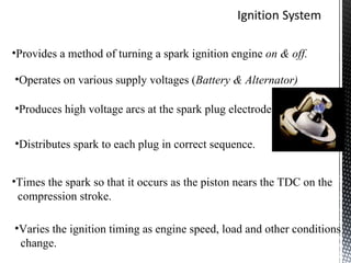 •Provides a method of turning a spark ignition engine on & off.

•Operates on various supply voltages (Battery & Alternator)

•Produces high voltage arcs at the spark plug electrode.


•Distributes spark to each plug in correct sequence.


•Times the spark so that it occurs as the piston nears the TDC on the
 compression stroke.

•Varies the ignition timing as engine speed, load and other conditions
 change.
 