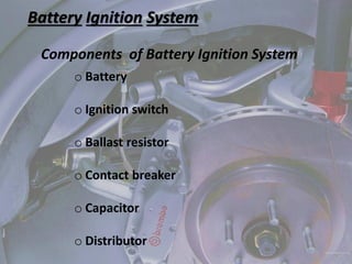 Battery Ignition System
Components of Battery Ignition System
o Battery
o Ignition switch
o Ballast resistor
o Contact breaker
o Capacitor
o Distributor
 