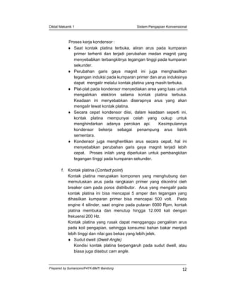 Diklat Mekanik 1 Sistem Pengapian Konvensional
Prepared by Sumarsono/P4TK-BMTI Bandung
12
Proses kerja kondensor :
♦ Saat kontak platina terbuka, aliran arus pada kumparan
primer terhenti dan terjadi perubahan medan magnit yang
menyebabkan terbangkitnya tegangan tinggi pada kumparan
sekunder.
♦ Perubahan garis gaya magnit ini juga menghasilkan
tegangan induksi pada kumparan primer dan arus induksinya
dapat mengalir melalui kontak platina yang masih terbuka.
♦ Plat-plat pada kondensor menyediakan area yang luas untuk
mengalirkan elektron selama kontak platina terbuka.
Keadaan ini menyebabkan diserapnya arus yang akan
mengalir lewat kontak platina.
♦ Secara cepat kondensor diisi, dalam keadaan seperti ini,
kontak platina mempunyai celah yang cukup untuk
menghindarkan adanya percikan api. Kesimpulannya
kondensor bekerja sebagai penampung arus listrik
sementara.
♦ Kondensor juga menghentikan arus secara cepat, hal ini
menyebabkan perubahan garis gaya magnit terjadi lebih
cepat. Proses inilah yang diperlukan untuk pembangkitan
tegangan tinggi pada kumparan sekunder.
f. Kontak platina (Contact point)
Kontak platina merupakan komponen yang menghubung dan
memutuskan arus pada rangkaian primer yang dikontrol oleh
breaker cam pada poros distributor. Arus yang mengalir pada
kontak platina ini bisa mencapai 5 amper dan tegangan yang
dihasilkan kumparan primer bisa mencapai 500 volt. Pada
engine 4 silinder, saat engine pada putaran 6000 Rpm, kontak
platina membuka dan menutup hingga 12.000 kali dengan
frekuensi 200 Hz.
Kontak platina yang rusak dapat mengganggu pengaliran arus
pada koil pengapian, sehingga konsumsi bahan bakar menjadi
lebih tinggi dan nilai gas bekas yang lebih jelek.
♦ Sudut dwell (Dwell Angle)
Kondisi kontak platina berpengaruh pada sudut dwell, atau
biasa juga disebut cam angle.
 