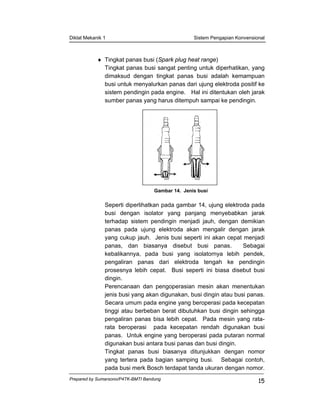 Diklat Mekanik 1 Sistem Pengapian Konvensional
Prepared by Sumarsono/P4TK-BMTI Bandung
15
♦ Tingkat panas busi (Spark plug heat range)
Tingkat panas busi sangat penting untuk diperhatikan, yang
dimaksud dengan tingkat panas busi adalah kemampuan
busi untuk menyalurkan panas dari ujung elektroda positif ke
sistem pendingin pada engine. Hal ini ditentukan oleh jarak
sumber panas yang harus ditempuh sampai ke pendingin.
Gambar 14. Jenis busi
Seperti diperlihatkan pada gambar 14, ujung elektroda pada
busi dengan isolator yang panjang menyebabkan jarak
terhadap sistem pendingin menjadi jauh, dengan demikian
panas pada ujung elektroda akan mengalir dengan jarak
yang cukup jauh. Jenis busi seperti ini akan cepat menjadi
panas, dan biasanya disebut busi panas. Sebagai
kebalikannya, pada busi yang isolatornya lebih pendek,
pengaliran panas dari elektroda tengah ke pendingin
prosesnya lebih cepat. Busi seperti ini biasa disebut busi
dingin.
Perencanaan dan pengoperasian mesin akan menentukan
jenis busi yang akan digunakan, busi dingin atau busi panas.
Secara umum pada engine yang beroperasi pada kecepatan
tinggi atau berbeban berat dibutuhkan busi dingin sehingga
pengaliran panas bisa lebih cepat. Pada mesin yang rata-
rata beroperasi pada kecepatan rendah digunakan busi
panas. Untuk engine yang beroperasi pada putaran normal
digunakan busi antara busi panas dan busi dingin.
Tingkat panas busi biasanya ditunjukkan dengan nomor
yang tertera pada bagian samping busi. Sebagai contoh,
pada busi merk Bosch terdapat tanda ukuran dengan nomor.
 
