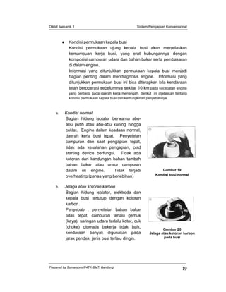 Diklat Mekanik 1 Sistem Pengapian Konvensional
Prepared by Sumarsono/P4TK-BMTI Bandung
19
♦ Kondisi permukaan kepala busi
Kondisi permukaan ujung kepala busi akan menjelaskan
kemampuan kerja busi, yang erat hubungannya dengan
komposisi campuran udara dan bahan bakar serta pembakaran
di dalam engine.
Informasi yang ditunjukkan permukaan kepala busi menjadi
bagian penting dalam mendiagnosis engine. Informasi yang
ditunjukkan permukaan busi ini bisa diterapkan bila kendaraan
telah beroperasi sebelumnya sekitar 10 km pada kecepatan engine
yang berbeda pada daerah kerja menengah. Berikut ini dijelaskan tentang
kondisi permukaan kepala busi dan kemungkinan penyebabnya.
a. Kondisi normal
Bagian hidung isolator berwarna abu-
abu putih atau abu-abu kuning hingga
coklat. Engine dalam keadaan normal,
daerah kerja busi tepat. Penyetelan
campuran dan saat pengapian tepat,
tidak ada kesalahan pengapian, cold
starting device berfungsi. Tidak ada
kotoran dari kandungan bahan tambah
bahan bakar atau unsur campuran
dalam oli engine. Tidak terjadi
overheating (panas yang berlebihan)
Gambar 19
Kondisi busi normal
b. Jelaga atau kotoran karbon
Bagian hidung isolator, elektroda dan
kepala busi tertutup dengan kotoran
karbon.
Penyebab : penyetelan bahan bakar
tidak tepat, campuran terlalu gemuk
(kaya), saringan udara terlalu kotor, cuk
(choke) otomatis bekerja tidak baik,
kendaraan banyak digunakan pada
jarak pendek, jenis busi terlalu dingin.
Gambar 20
Jelaga atau kotoran karbon
pada busi
 