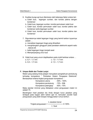 Diklat Mekanik 1 Sistem Pengapian Konvensional
Prepared by Sumarsono/P4TK-BMTI Bandung
24
6. Kualitas bunga api busi ditentukan oleh beberapa faktor antara lain
a. Celah busi, tegangan sumber, dan kondisi platina dengan
kondensor
b. Celah busi, tegangan sumber, kondisi permukaan celah busi
c. Celah busi, kondisi permukaan celah busi, kondisi platina dan
kondensor serta tegangan sumber
d. Celah busi, kondisi permukaan celah busi, kondisi platina dan
kondensor
7. Digunakannya kabel tegangan tinggi yang berinti karbon tujuannya
adalah …
a. menaikkan tegangan tinggi yang dihasilkan
b. menghilangkan gangguan pada peralatan elektronik seperti radio
, televisi dll.
c. kabel tegangan tinggi menjadi awet
d. Memperpanjang umur busi
8. Celah busi yang umum diaplikasikan pada mobil berkisar antara …
a. 0,7 – 1,1 mm c. 1,0 – 1-7 mm
b. 0,4 – 1,7 mm d. 1,5 – 1,7 mm
F. Umpan Balik dan Tindak Lanjut
Materi yang sedang Anda pelajari merupakan pengetahuan pendukung
terhadap kompetensi “ Perbaikan Sistem Pengapian Elektronik”
Berdasarkan kriteria tingkat penguasaan kompetensi :
Kompetensi utama : 90% - 100%
Kompetensi pendukung : 75% - 90&
Kompetensi pelengkap : 60% - 75%
Maka standar minimal yang ditetapkan untuk penguasaan materi ini
adalah 75.
Bandingkan hasil jawaban tes Anda dengan kunci jawaban yang
terdapat pada bagian akhir bahan ajar ini, kemudian ukurlah hasil
penguasaan yang telah dicapai menggunakan rumus berikut :
Σ Jawaban benar
Tingkat penguasaan = -------------------------- X 100%
Σ Soal
 