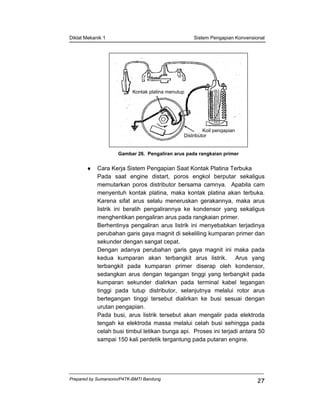 Diklat Mekanik 1 Sistem Pengapian Konvensional
Prepared by Sumarsono/P4TK-BMTI Bandung
27
Gambar 26. Pengaliran arus pada rangkaian primer
♦ Cara Kerja Sistem Pengapian Saat Kontak Platina Terbuka
Pada saat engine distart, poros engkol berputar sekaligus
memutarkan poros distributor bersama camnya. Apabila cam
menyentuh kontak platina, maka kontak platina akan terbuka.
Karena sifat arus selalu meneruskan gerakannya, maka arus
listrik ini beralih pengalirannya ke kondensor yang sekaligus
menghentikan pengaliran arus pada rangkaian primer.
Berhentinya pengaliran arus listrik ini menyebabkan terjadinya
perubahan garis gaya magnit di sekeliling kumparan primer dan
sekunder dengan sangat cepat.
Dengan adanya perubahan garis gaya magnit ini maka pada
kedua kumparan akan terbangkit arus listrik. Arus yang
terbangkit pada kumparan primer diserap oleh kondensor,
sedangkan arus dengan tegangan tinggi yang terbangkit pada
kumparan sekunder dialirkan pada terminal kabel tegangan
tinggi pada tutup distributor, selanjutnya melalui rotor arus
bertegangan tinggi tersebut dialirkan ke busi sesuai dengan
urutan pengapian.
Pada busi, arus listrik tersebut akan mengalir pada elektroda
tengah ke elektroda massa melalui celah busi sehingga pada
celah busi timbul letikan bunga api. Proses ini terjadi antara 50
sampai 150 kali perdetik tergantung pada putaran engine.
Kontak platina menutup
Koil pengapian
Distributor
 