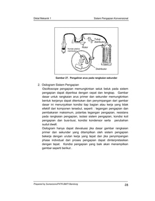Diklat Mekanik 1 Sistem Pengapian Konvensional
Prepared by Sumarsono/P4TK-BMTI Bandung
28
Gambar 27. Pengaliran arus pada rangkaian sekunder
2. Osilogram Sistem Pengapian
Oscilloscope pengapian memungkinkan seluk beluk pada sistem
pengapian dapat diperiksa dengan cepat dan lengkap. Gambar
dasar untuk rangkaian arus primer dan sekunder memungkinkan
bentuk kerjanya dapat ditentukan dan penyimpangan dari gambar
dasar ini menunjukkan kondisi tiap bagian atau kerja yang tidak
efektif dari komponen tersebut, seperti : tegangan pengapian dan
pembakaran maksimum, polaritas tegangan pengapian, resistans
pada rangkaian pengapian, isolasi sistem pengapian, kondisi koil
pengapian dan busi-busi, kondisi kondensor serta perubahan
sudut dwell.
Osilogram hanya dapat dievaluasi jika dasar gambar rangkaian
primer dan sekunder yang ditampilkan oleh sistem pengapian
bekerja dengan urutan kerja yang tepat dan jika penyimpangan
phase individual dari proses pengapian dapat diinterpretasikan
dengan tepat. Kondisi pengapian yang baik akan menampilkan
gambar seperti berikut .
Distributor
Tutup
distributor
Rotor
Kontak platina
membuka
 