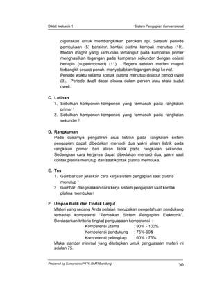 Diklat Mekanik 1 Sistem Pengapian Konvensional
Prepared by Sumarsono/P4TK-BMTI Bandung
30
digunakan untuk membangkitkan percikan api. Setelah periode
pembukaan (5) berakhir, kontak platina kembali menutup (10).
Medan magnit yang kemudian terbangkit pada kumparan primer
menghasilkan tegangan pada kumparan sekunder dengan osilasi
berlapis (superimposed) (11). Segera setelah medan magnit
terbangkit secara penuh, menyebabkan tegangan drop ke nol.
Periode waktu selama kontak platina menutup disebut period dwell
(3). Periode dwell dapat dibaca dalam persen atau skala sudut
dwell.
C. Latihan
1. Sebutkan komponen-komponen yang termasuk pada rangkaian
primer !
2. Sebutkan komponen-komponen yang termasuk pada rangkaian
sekunder !
D. Rangkuman
Pada dasarnya pengaliran arus listrikn pada rangkaian sistem
pengapian dapat dibedakan menjadi dua yakni aliran listrik pada
rangkaian primer dan aliran listrik pada rangkaian sekunder.
Sedangkan cara kerjanya dapat dibedakan menjadi dua, yakni saat
kontak platina menutup dan saat kontak platina membuka.
E. Tes
1. Gambar dan jelaskan cara kerja sistem pengapian saat platina
menutup !
2. Gambar dan jelaskan cara kerja sistem pengapian saat kontak
platina membuka !
F. Umpan Balik dan Tindak Lanjut
Materi yang sedang Anda pelajari merupakan pengetahuan pendukung
terhadap kompetensi “Perbaikan Sistem Pengapian Elektronik”.
Berdasarkan kriteria tingkat penguasaan kompetensi :
Kompetensi utama : 90% - 100%
Kompetensi pendukung : 75%-90&
Kompetensi pelengkap : 60% - 75%
Maka standar minimal yang ditetapkan untuk penguasaan materi ini
adalah 75.
 