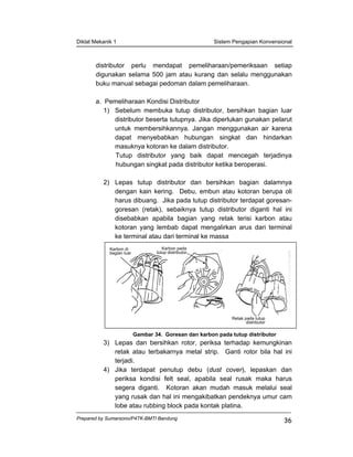 Diklat Mekanik 1 Sistem Pengapian Konvensional
Prepared by Sumarsono/P4TK-BMTI Bandung
36
distributor perlu mendapat pemeliharaan/pemeriksaan setiap
digunakan selama 500 jam atau kurang dan selalu menggunakan
buku manual sebagai pedoman dalam pemeliharaan.
a. Pemeliharaan Kondisi Distributor
1) Sebelum membuka tutup distributor, bersihkan bagian luar
distributor beserta tutupnya. Jika diperlukan gunakan pelarut
untuk membersihkannya. Jangan menggunakan air karena
dapat menyebabkan hubungan singkat dan hindarkan
masuknya kotoran ke dalam distributor.
Tutup distributor yang baik dapat mencegah terjadinya
hubungan singkat pada distributor ketika beroperasi.
2) Lepas tutup distributor dan bersihkan bagian dalamnya
dengan kain kering. Debu, embun atau kotoran berupa oli
harus dibuang. Jika pada tutup distributor terdapat goresan-
goresan (retak), sebaiknya tutup distributor diganti hal ini
disebabkan apabila bagian yang retak terisi karbon atau
kotoran yang lembab dapat mengalirkan arus dari terminal
ke terminal atau dari terminal ke massa
Gambar 34. Goresan dan karbon pada tutup distributor
3) Lepas dan bersihkan rotor, periksa terhadap kemungkinan
retak atau terbakarnya metal strip. Ganti rotor bila hal ini
terjadi.
4) Jika terdapat penutup debu (dust cover), lepaskan dan
periksa kondisi felt seal, apabila seal rusak maka harus
segera diganti. Kotoran akan mudah masuk melalui seal
yang rusak dan hal ini mengakibatkan pendeknya umur cam
lobe atau rubbing block pada kontak platina.
Karbon di
bagian luar
Karbon pada
tutup distributor
Retak pada tutup
distributor
 
