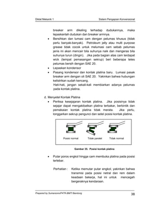 Diklat Mekanik 1 Sistem Pengapian Konvensional
Prepared by Sumarsono/P4TK-BMTI Bandung
38
breaker arm dikeling terhadap dudukannya, maka
lepaskanlah dudukan dan breaker armnya.
• Bersihkan dan lumasi cam dengan pelumas khusus (tidak
perlu banyak-banyak). Petroleum jelly atau multi purpose
grease tidak cocok untuk melumasi cam sebab pelumas
jenis ini akan mencair bila suhunya naik dan mengeras bila
suhunya turun (dingin). Jika pada bagian atas cam terdapat
wick (tempat pemasangan sekrup) beri beberapa tetes
pelumas bersih dengan SAE 20.
• Lepaskan kondensor
• Pasang kondensor dan kontak platina baru. Lumasi pasak
breaker arm dengan oli SAE 20. Yakinkan bahwa hubungan
kelistrikan sudah kencang.
Hati-hati, jangan sekali-kali membiarkan adanya pelumas
pada kontak platina.
d. Menyetel Kontak Platina
• Periksa kesejajaran kontak platina. Jika posisinya tidak
sejajar dapat mengakibatkan platina terbakar, berbintik dan
pemakaian kontak platina tidak merata. Jika perlu,
longgarkan sekrup pengunci dan setel posisi kontak platina.
Gambar 35. Posisi kontak platina
• Putar poros engkol hingga cam membuka platina pada posisi
terlebar.
Perhatian : Ketika memutar putar engkol, yakinkan bahwa
transmisi pada posisi netral dan rem dalam
keadaan bekerja, hal ini untuk mencegah
bergeraknya kendaraan.
Posisi normal Tidak paralel Tidak normal
 