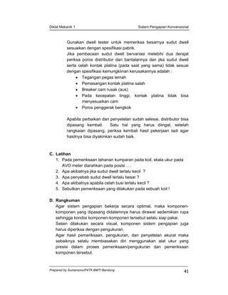 Diklat Mekanik 1 Sistem Pengapian Konvensional
Prepared by Sumarsono/P4TK-BMTI Bandung
41
Gunakan dwell tester untuk memeriksa besarnya sudut dwell
sesuaikan dengan spesifikasi pabrik.
Jika pembacaan sudut dwell bervariasi melebihi dua derajat
periksa poros distributor dan bantalannya dan jika sudut dwell
serta celah kontak platina (pada saat yang sama) tidak sesuai
dengan spesifikasi kemungkiinan kerusakannya adalah :
• Tegangan pegas lemah
• Pemasangan kontak platina salah
• Breaker cam rusak (aus)
• Pada kecepatan tinggi, kontak platina tidak bisa
menyesuaikan cam
• Poros penggerak bengkok
Apabila perbaikan dan penyetelan sudah selesai, distributor bisa
dipasang kembali. Satu hal yang harus diingat, setelah
rangkaian dipasang, periksa kembali hasil pekerjaan tadi agar
hasilnya bisa diyakinkan sudah baik.
C. Latihan
1. Pada pemeriksaan tahanan kumparan pada koil, skala ukur pada
AVO meter diarahkan pada posisi ….
2. Apa akibatnya jika sudut dwell terlalu kecil ?
3. Apa penyebab sudut dwell terlalu besar ?
4. Apa akibatnya apabila celah busi terlalu kecil ?
5. Sebutkan pemeriksaan yang dilakukan pada sebuah koil !
D. Rangkuman
Agar sistem pengapian bekerja secara optimal, maka komponen-
komponen yang dipasang didalamnya harus dirawat sedemikian rupa
sehingga kondisi komponen-komponen tersebut selalu siap pakai.
Selain dilakukan secara visual, komponen sistem pengapian juga
harus diperiksa dengan pengukuran.
Agar hasil pemeriksaan, pengukuran, dan penyetelan akurat maka
sebaiknya selalu membiasakan diri menggunakan alat ukur yang
presisi dalam proses pemeriksaan/pengukuran dan pemeriksaan
komponen tersebut.
 