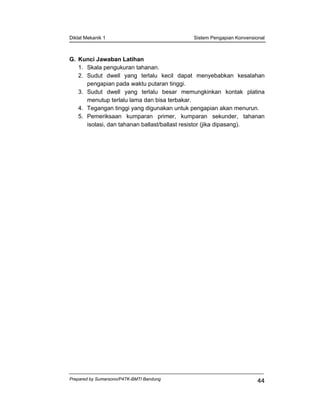 Diklat Mekanik 1 Sistem Pengapian Konvensional
Prepared by Sumarsono/P4TK-BMTI Bandung
44
G. Kunci Jawaban Latihan
1. Skala pengukuran tahanan.
2. Sudut dwell yang terlalu kecil dapat menyebabkan kesalahan
pengapian pada waktu putaran tinggi.
3. Sudut dwell yang terlalu besar memungkinkan kontak platina
menutup terlalu lama dan bisa terbakar.
4. Tegangan tinggi yang digunakan untuk pengapian akan menurun.
5. Pemeriksaan kumparan primer, kumparan sekunder, tahanan
isolasi, dan tahanan ballast/ballast resistor (jika dipasang).
 
