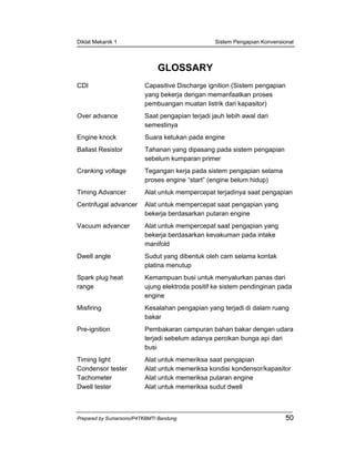 Diklat Mekanik 1 Sistem Pengapian Konvensional
Prepared by Sumarsono/P4TKBMTI Bandung 50
GLOSSARY
CDI Capasitive Discharge ignition (Sistem pengapian
yang bekerja dengan memanfaatkan proses
pembuangan muatan listrik dari kapasitor)
Over advance Saat pengapian terjadi jauh lebih awal dari
semestinya
Engine knock Suara ketukan pada engine
Ballast Resistor Tahanan yang dipasang pada sistem pengapian
sebelum kumparan primer
Cranking voltage Tegangan kerja pada sistem pengapian selama
proses engine “start” (engine belum hidup)
Timing Advancer Alat untuk mempercepat terjadinya saat pengapian
Centrifugal advancer Alat untuk mempercepat saat pengapian yang
bekerja berdasarkan putaran engine
Vacuum advancer Alat untuk mempercepat saat pengapian yang
bekerja berdasarkan kevakuman pada intake
manifold
Dwell angle Sudut yang dibentuk oleh cam selama kontak
platina menutup
Spark plug heat
range
Kemampuan busi untuk menyalurkan panas dari
ujung elektroda positif ke sistem pendinginan pada
engine
Misfiring Kesalahan pengapian yang terjadi di dalam ruang
bakar
Pre-ignition Pembakaran campuran bahan bakar dengan udara
terjadi sebelum adanya percikan bunga api dari
busi
Timing light Alat untuk memeriksa saat pengapian
Condensor tester Alat untuk memeriksa kondisi kondensor/kapasitor
Tachometer Alat untuk memeriksa putaran engine
Dwell tester Alat untuk memeriksa sudut dwell
 