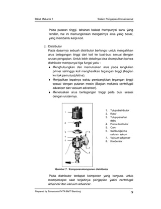 Diklat Mekanik 1 Sistem Pengapian Konvensional
Prepared by Sumarsono/P4TK-BMTI Bandung
9
Pada putaran tinggi, tahanan ballast mempunyai suhu yang
rendah, hal ini memungkinkan mengalirnya arus yang besar,
yang membantu kerja koil.
d. Distributor
Pada dasarnya sebuah distributor berfungsi untuk mengalirkan
arus betegangan tinggi dari koil ke busi-busi sesuai dengan
urutan pengapian. Untuk lebih detailnya bisa disimpulkan bahwa
distributor mempunyai tiga fungsi yaitu :
♦ Menghubungkan dan memutuskan arus pada rangkaian
primer sehingga koil menghasilkan tegangan tinggi (bagian
kontak pemutus/platina).
♦ Menjadikan tepatnya waktu pembangkitan tegangan tinggi
sesuai dengan putaran mesin (Bagian mekanis centrifugal
advancer dan vacuum advancer).
♦ Meneruskan arus bertegangan tinggi pada busi sesuai
dengan urutannya.
1. Tutup dirstributor
2. Rotor
3. Tutup penahan
debu
4. Poros distributor
5. Cam
6. Sambungan ke
saluran vakum
7. Vacuum advancer
8. Kondensor
Gambar 7. Komponen-komponen distributor
Pada distributor terdapat komponen yang berguna untuk
mempercepat saat terjadinya pengapian yakni centrifugal
advancer dan vacuum advancer.
1
2
3
4
5
6
7
8
 