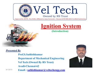 Ignition System
(Introduction)
Presented By
Prof.S.Sathishkumar
Department of Mechanical Engineering
Vel Tech (Owned By RS Trust)
Avadi-Chennai-62
Email : sathishkumar@veltechengg.com8/1/2019
 